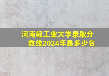 河南轻工业大学录取分数线2024年是多少名