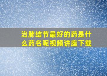 治肺结节最好的药是什么药名呢视频讲座下载