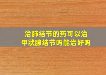 治肺结节的药可以治甲状腺结节吗能治好吗