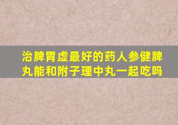 治脾胃虚最好的药人参健脾丸能和附子理中丸一起吃吗