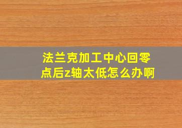 法兰克加工中心回零点后z轴太低怎么办啊