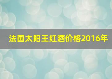 法国太阳王红酒价格2016年