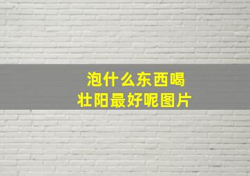 泡什么东西喝壮阳最好呢图片