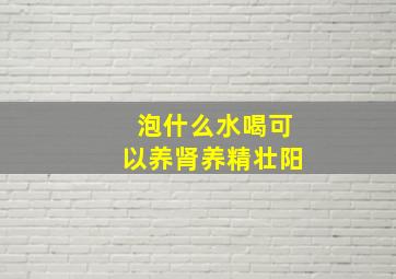 泡什么水喝可以养肾养精壮阳