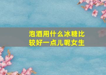 泡酒用什么冰糖比较好一点儿呢女生