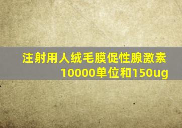 注射用人绒毛膜促性腺激素10000单位和150ug