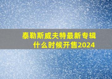 泰勒斯威夫特最新专辑什么时候开售2024