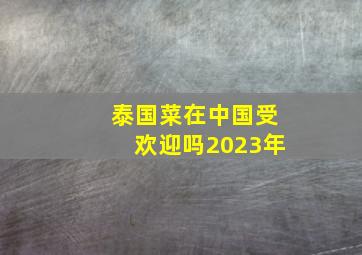 泰国菜在中国受欢迎吗2023年