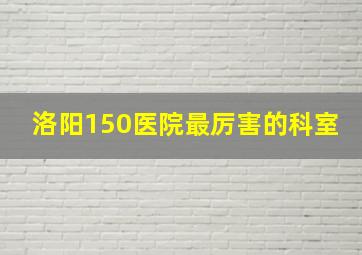 洛阳150医院最厉害的科室