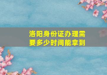 洛阳身份证办理需要多少时间能拿到