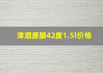 津酒原酿42度1.5l价格