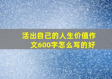 活出自己的人生价值作文600字怎么写的好