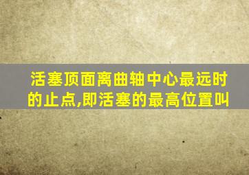 活塞顶面离曲轴中心最远时的止点,即活塞的最高位置叫