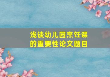 浅谈幼儿园烹饪课的重要性论文题目