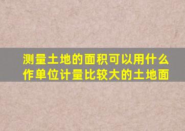 测量土地的面积可以用什么作单位计量比较大的土地面