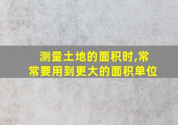 测量土地的面积时,常常要用到更大的面积单位