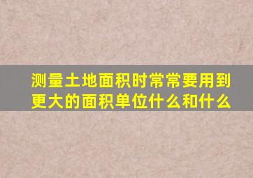 测量土地面积时常常要用到更大的面积单位什么和什么