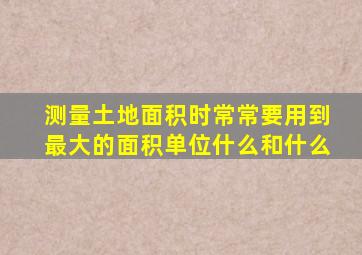 测量土地面积时常常要用到最大的面积单位什么和什么