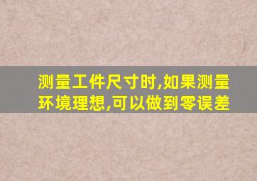 测量工件尺寸时,如果测量环境理想,可以做到零误差