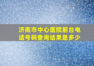 济南市中心医院前台电话号码查询结果是多少