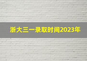 浙大三一录取时间2023年