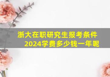 浙大在职研究生报考条件2024学费多少钱一年呢