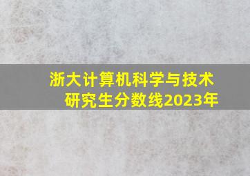 浙大计算机科学与技术研究生分数线2023年