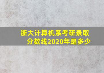 浙大计算机系考研录取分数线2020年是多少