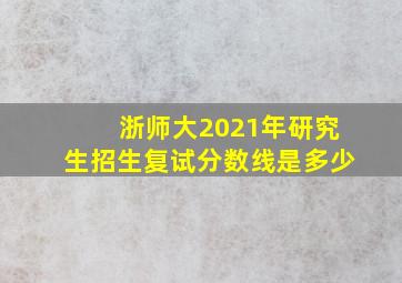 浙师大2021年研究生招生复试分数线是多少