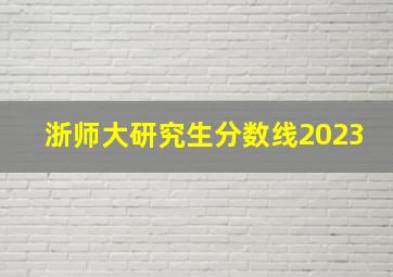 浙师大研究生分数线2023