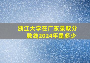 浙江大学在广东录取分数线2024年是多少