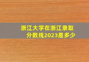 浙江大学在浙江录取分数线2023是多少