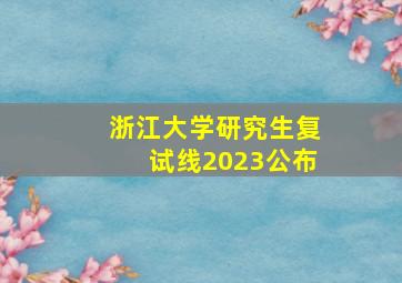 浙江大学研究生复试线2023公布