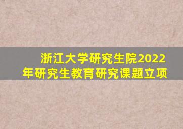 浙江大学研究生院2022年研究生教育研究课题立项