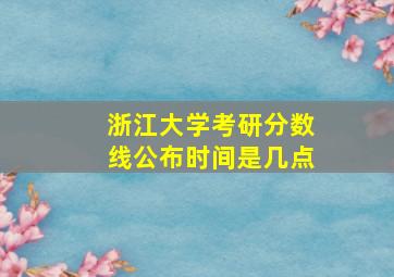 浙江大学考研分数线公布时间是几点