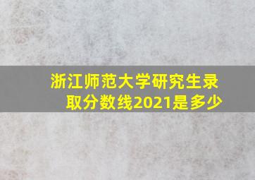 浙江师范大学研究生录取分数线2021是多少