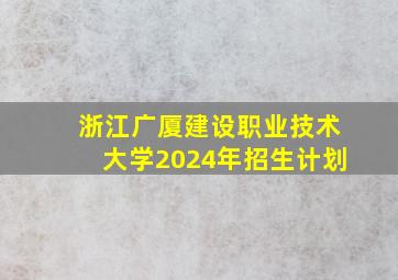 浙江广厦建设职业技术大学2024年招生计划