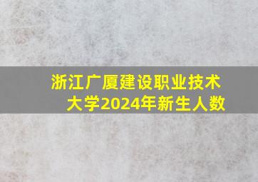 浙江广厦建设职业技术大学2024年新生人数