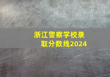 浙江警察学校录取分数线2024