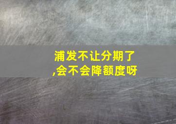 浦发不让分期了,会不会降额度呀