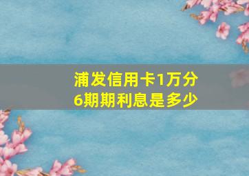 浦发信用卡1万分6期期利息是多少