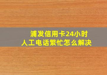 浦发信用卡24小时人工电话繁忙怎么解决