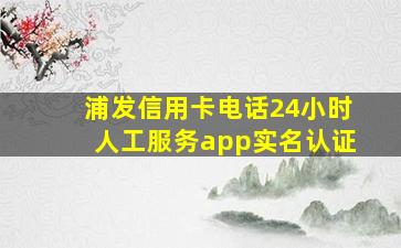 浦发信用卡电话24小时人工服务app实名认证