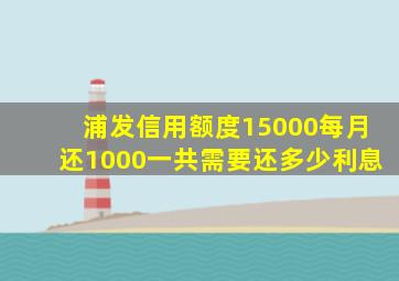 浦发信用额度15000每月还1000一共需要还多少利息