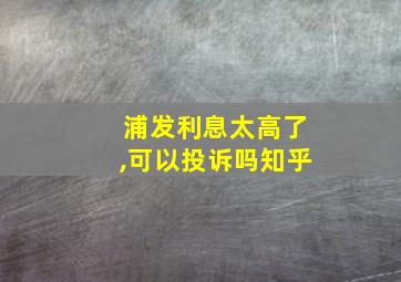 浦发利息太高了,可以投诉吗知乎