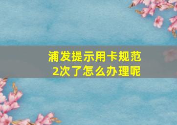 浦发提示用卡规范2次了怎么办理呢