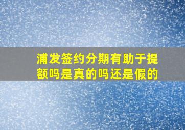 浦发签约分期有助于提额吗是真的吗还是假的