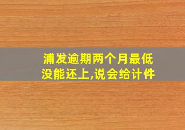 浦发逾期两个月最低没能还上,说会给计件