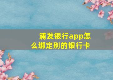 浦发银行app怎么绑定别的银行卡