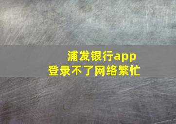 浦发银行app登录不了网络繁忙